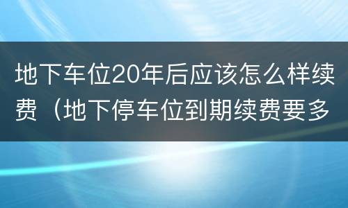 地下车位20年后应该怎么样续费（地下停车位到期续费要多少钱）