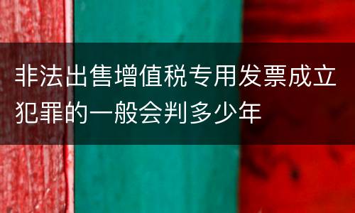非法出售增值税专用发票成立犯罪的一般会判多少年