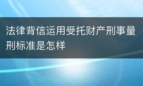 法律背信运用受托财产刑事量刑标准是怎样