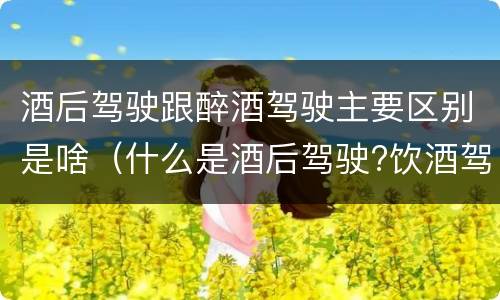 酒后驾驶跟醉酒驾驶主要区别是啥（什么是酒后驾驶?饮酒驾驶与醉酒驾驶的区别是什么?）