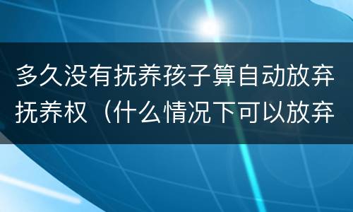 多久没有抚养孩子算自动放弃抚养权（什么情况下可以放弃孩子抚养权）