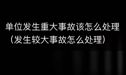 单位发生重大事故该怎么处理（发生较大事故怎么处理）