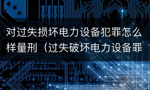 对过失损坏电力设备犯罪怎么样量刑（过失破坏电力设备罪案例）