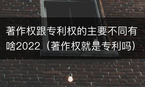 著作权跟专利权的主要不同有啥2022（著作权就是专利吗）