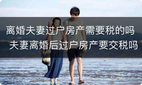 离婚夫妻过户房产需要税的吗 夫妻离婚后过户房产要交税吗