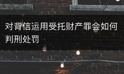 对背信运用受托财产罪会如何判刑处罚