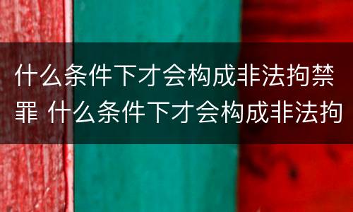什么条件下才会构成非法拘禁罪 什么条件下才会构成非法拘禁罪行为