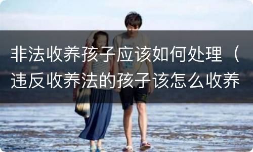 非法收养孩子应该如何处理（违反收养法的孩子该怎么收养）