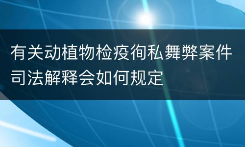 有关动植物检疫徇私舞弊案件司法解释会如何规定