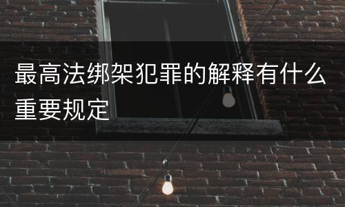 最高法绑架犯罪的解释有什么重要规定