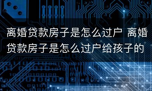 离婚贷款房子是怎么过户 离婚贷款房子是怎么过户给孩子的