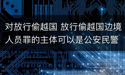 对放行偷越国 放行偷越国边境人员罪的主体可以是公安民警吗
