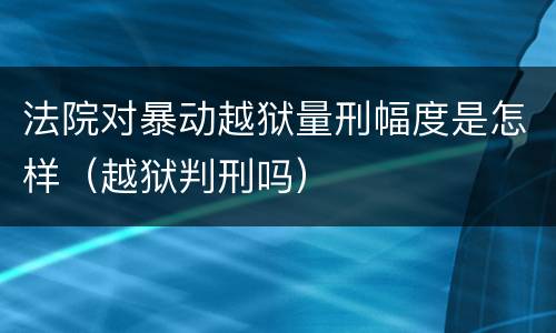 法院对暴动越狱量刑幅度是怎样（越狱判刑吗）