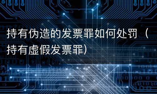 持有伪造的发票罪如何处罚（持有虚假发票罪）