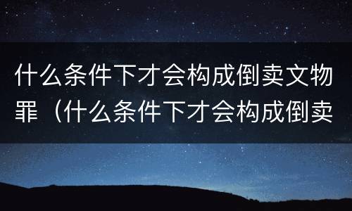 什么条件下才会构成倒卖文物罪（什么条件下才会构成倒卖文物罪行）