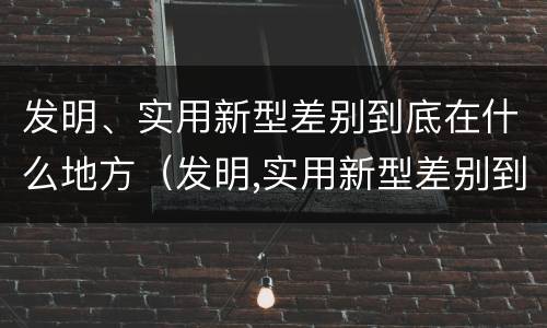 发明、实用新型差别到底在什么地方（发明,实用新型差别到底在什么地方出现）