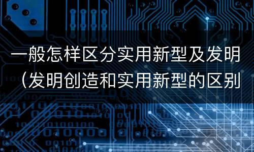 一般怎样区分实用新型及发明（发明创造和实用新型的区别）