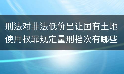 刑法对非法低价出让国有土地使用权罪规定量刑档次有哪些