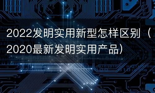 2022发明实用新型怎样区别（2020最新发明实用产品）