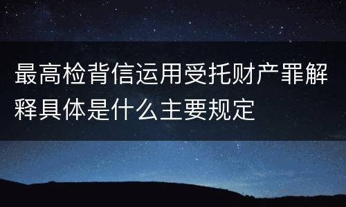 最高检背信运用受托财产罪解释具体是什么主要规定