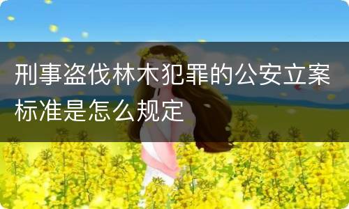 刑事盗伐林木犯罪的公安立案标准是怎么规定