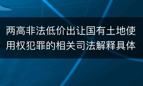 两高非法低价出让国有土地使用权犯罪的相关司法解释具体有哪些重要规定