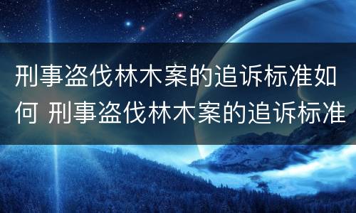 刑事盗伐林木案的追诉标准如何 刑事盗伐林木案的追诉标准如何写