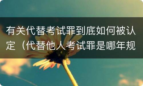 有关代替考试罪到底如何被认定（代替他人考试罪是哪年规定）