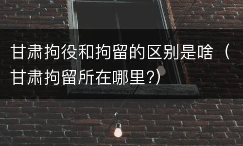 甘肃拘役和拘留的区别是啥（甘肃拘留所在哪里?）