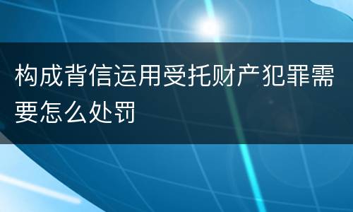 构成背信运用受托财产犯罪需要怎么处罚