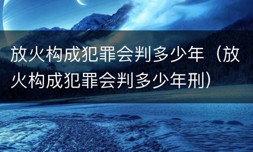 放火构成犯罪会判多少年（放火构成犯罪会判多少年刑）