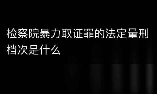 检察院暴力取证罪的法定量刑档次是什么