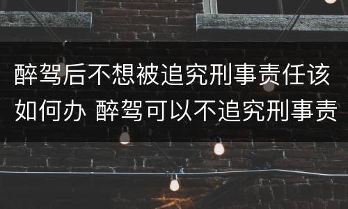 醉驾后不想被追究刑事责任该如何办 醉驾可以不追究刑事责任吗