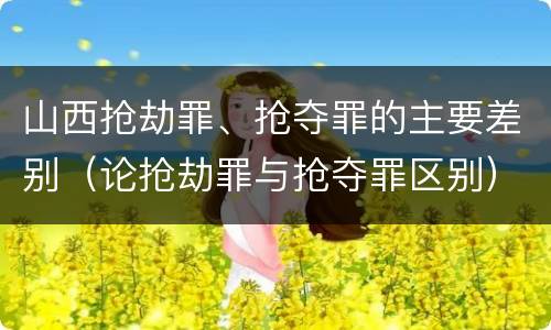 山西抢劫罪、抢夺罪的主要差别（论抢劫罪与抢夺罪区别）