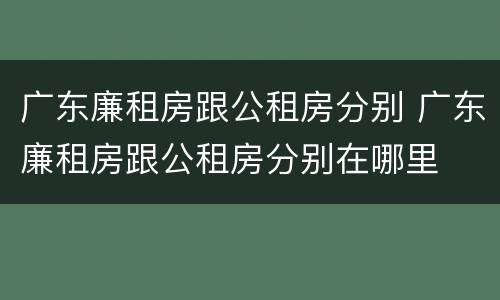 广东廉租房跟公租房分别 广东廉租房跟公租房分别在哪里