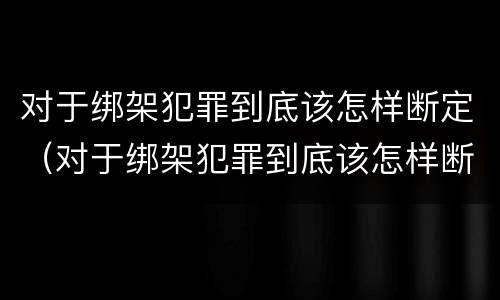 对于绑架犯罪到底该怎样断定（对于绑架犯罪到底该怎样断定关系）