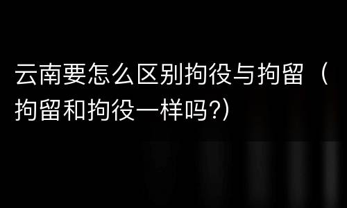 云南要怎么区别拘役与拘留（拘留和拘役一样吗?）
