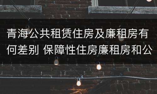 青海公共租赁住房及廉租房有何差别 保障性住房廉租房和公租房区别