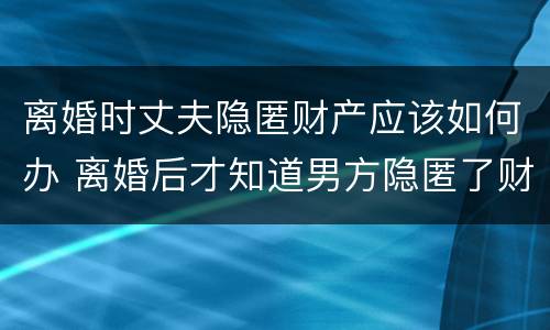 离婚时丈夫隐匿财产应该如何办 离婚后才知道男方隐匿了财产怎么办