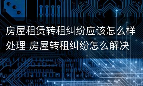 房屋租赁转租纠纷应该怎么样处理 房屋转租纠纷怎么解决