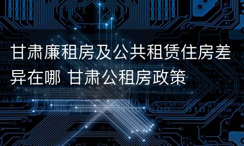 甘肃廉租房及公共租赁住房差异在哪 甘肃公租房政策