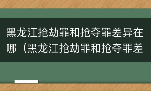 黑龙江抢劫罪和抢夺罪差异在哪（黑龙江抢劫罪和抢夺罪差异在哪查）