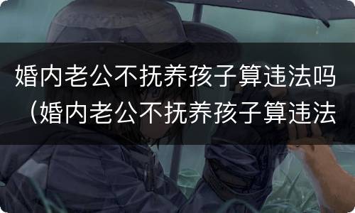 婚内老公不抚养孩子算违法吗（婚内老公不抚养孩子算违法吗知乎）