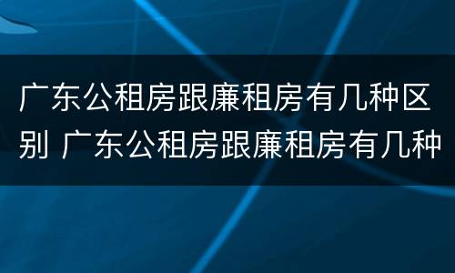 广东公租房跟廉租房有几种区别 广东公租房跟廉租房有几种区别图片