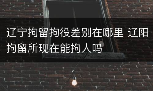 辽宁拘留拘役差别在哪里 辽阳拘留所现在能拘人吗