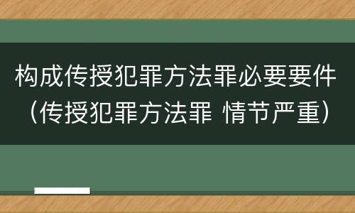 构成传授犯罪方法罪必要要件（传授犯罪方法罪 情节严重）