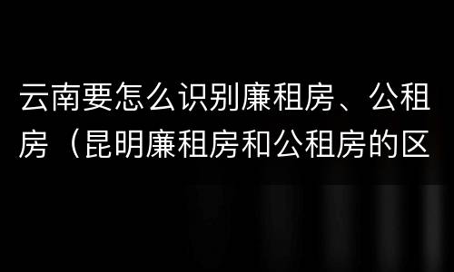 云南要怎么识别廉租房、公租房（昆明廉租房和公租房的区别）