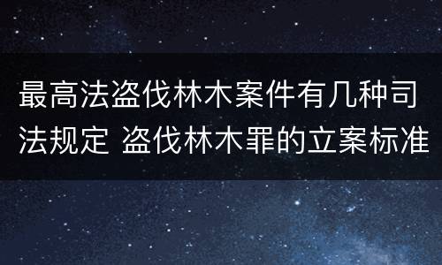 最高法盗伐林木案件有几种司法规定 盗伐林木罪的立案标准是