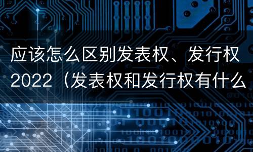应该怎么区别发表权、发行权2022（发表权和发行权有什么区别）