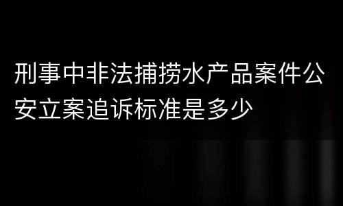 刑事中非法捕捞水产品案件公安立案追诉标准是多少